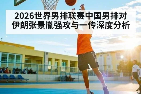 2026世界男排联赛中国男排对伊朗张景胤强攻与一传深度分析 - cc7c7.app